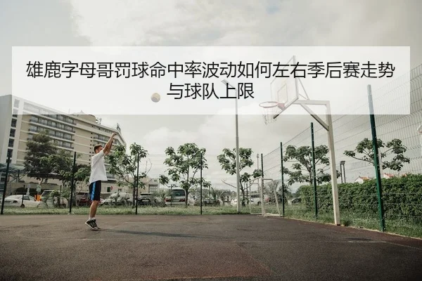 雄鹿字母哥罚球命中率波动如何左右季后赛走势与球队上限