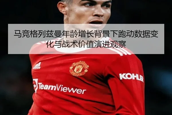 马竞格列兹曼年龄增长背景下跑动数据变化与战术价值演进观察