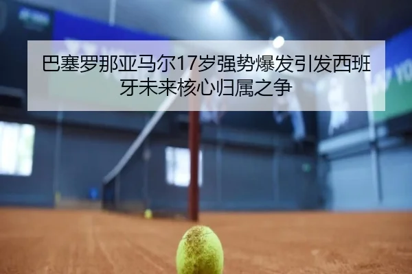 巴塞罗那亚马尔17岁强势爆发引发西班牙未来核心归属之争