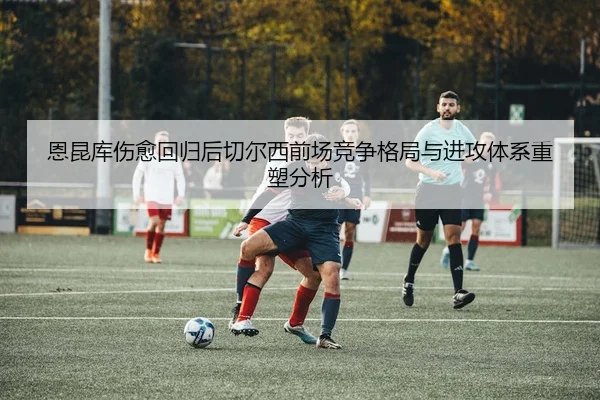 恩昆库伤愈回归后切尔西前场竞争格局与进攻体系重塑分析