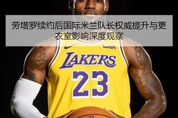 劳塔罗续约后国际米兰队长权威提升与更衣室影响深度观察