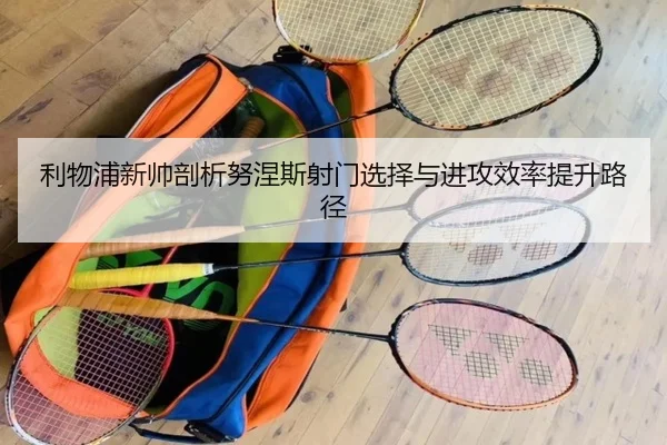 利物浦新帅剖析努涅斯射门选择与进攻效率提升路径