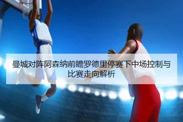 曼城对阵阿森纳前瞻罗德里停赛下中场控制与比赛走向解析