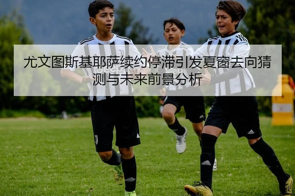 尤文图斯基耶萨续约停滞引发夏窗去向猜测与未来前景分析