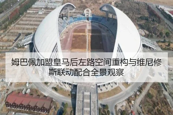 姆巴佩加盟皇马后左路空间重构与维尼修斯联动配合全景观察