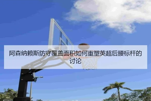 阿森纳赖斯防守覆盖面积如何重塑英超后腰标杆的讨论