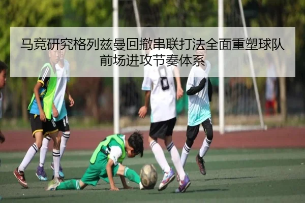 马竞研究格列兹曼回撤串联打法全面重塑球队前场进攻节奏体系