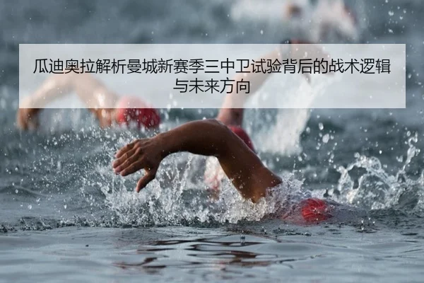 瓜迪奥拉解析曼城新赛季三中卫试验背后的战术逻辑与未来方向
