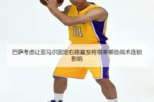 巴萨考虑让亚马尔固定右路首发将带来哪些战术连锁影响