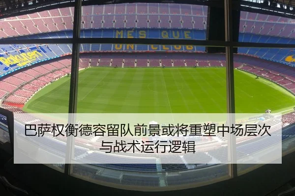 巴萨权衡德容留队前景或将重塑中场层次与战术运行逻辑