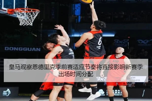 皇马观察恩德里克季前赛适应节奏将直接影响新赛季出场时间分配