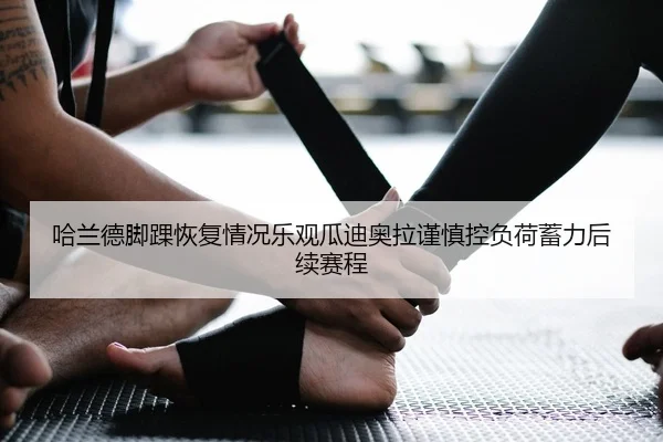 哈兰德脚踝恢复情况乐观瓜迪奥拉谨慎控负荷蓄力后续赛程