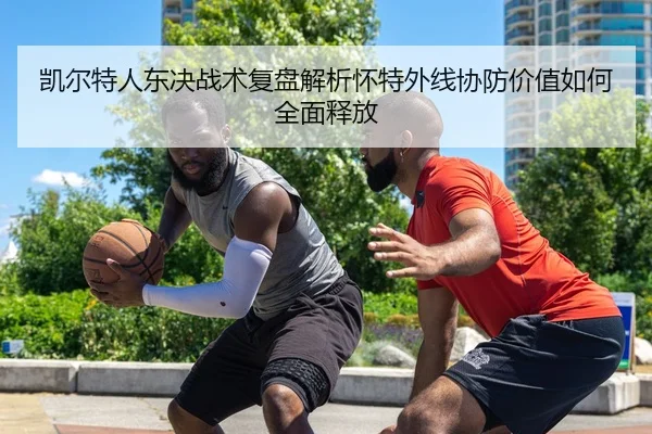 凯尔特人东决战术复盘解析怀特外线协防价值如何全面释放